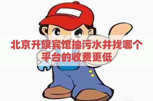 北京升旗宾馆抽污水井找哪个平台的收费更低