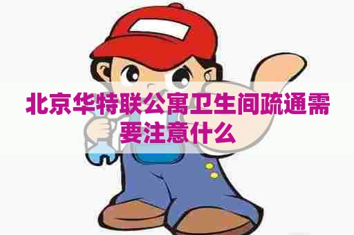 北京华特联公寓卫生间疏通需要注意什么
