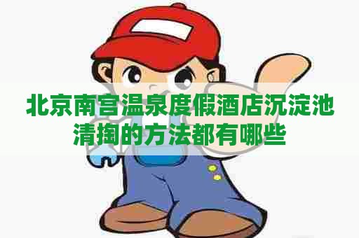 北京南宫温泉度假酒店沉淀池清掏的方法都有哪些