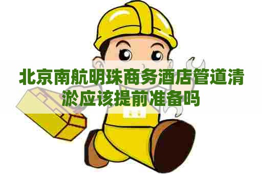 北京南航明珠商务酒店管道清淤应该提前准备吗
