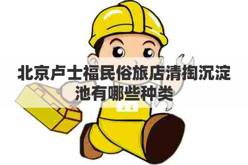 北京卢士福民俗旅店清掏沉淀池有哪些种类