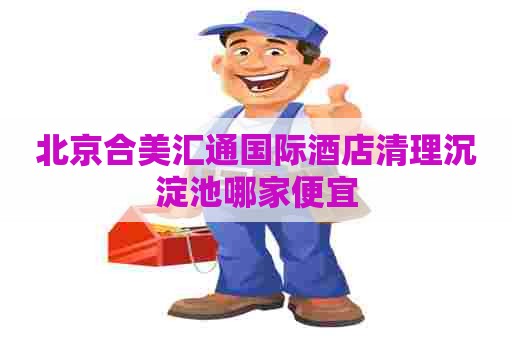 北京合美汇通国际酒店清理沉淀池哪家便宜