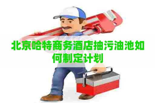 北京哈特商务酒店抽污油池如何制定计划