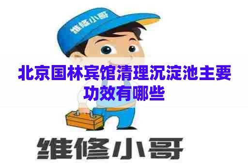 北京国林宾馆清理沉淀池主要功效有哪些