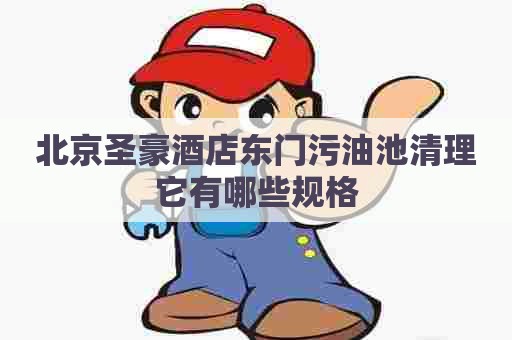 北京圣豪酒店东门污油池清理它有哪些规格