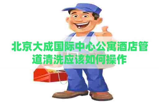 北京大成国际中心公寓酒店管道清洗应该如何操作