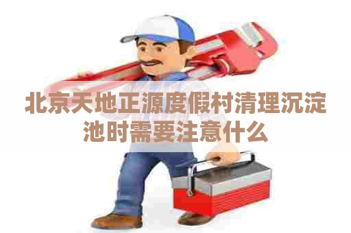 北京天地正源度假村清理沉淀池时需要注意什么 北京天地正源度假村清理沉淀池时需要注意什么