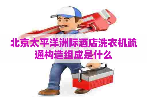 北京太平洋洲际酒店洗衣机疏通构造组成是什么