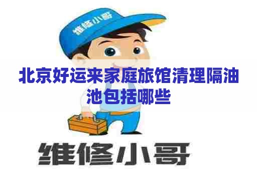 北京好运来家庭旅馆清理隔油池包括哪些