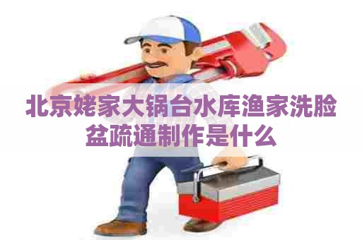 北京姥家大锅台水库渔家洗脸盆疏通制作是什么