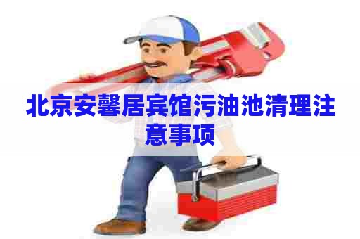 北京安馨居宾馆污油池清理注意事项