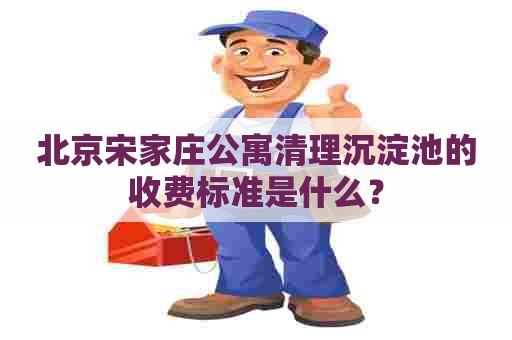 北京宋家庄公寓清理沉淀池的收费标准是什么？
