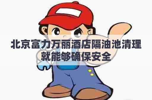 北京富力万丽酒店隔油池清理就能够确保安全