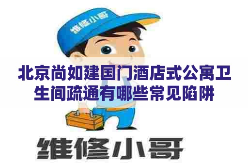 北京尚如建国门酒店式公寓卫生间疏通有哪些常见陷阱
