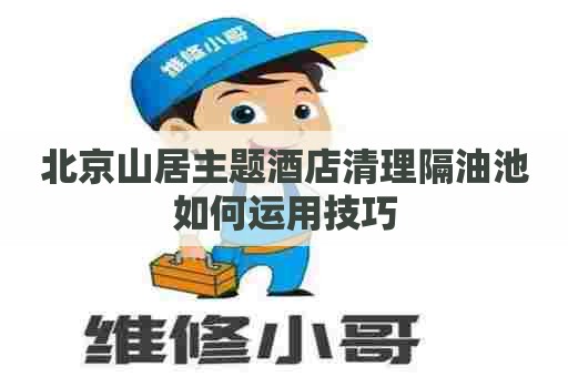 北京山居主题酒店清理隔油池如何运用技巧