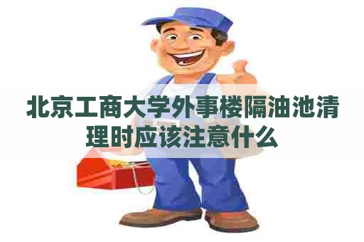 北京工商大学外事楼隔油池清理时应该注意什么