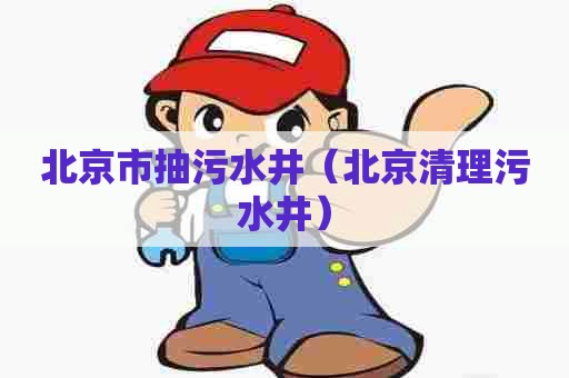 北京市抽污水井（北京清理污水井）