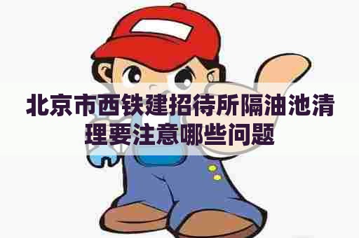 北京市西铁建招待所隔油池清理要注意哪些问题