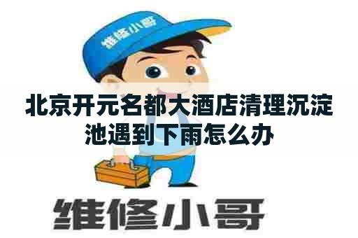 北京开元名都大酒店清理沉淀池遇到下雨怎么办 北京开元名都大酒店清理沉淀池遇到下雨怎么办