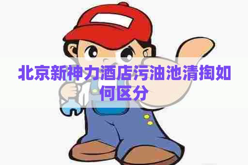 北京新神力酒店污油池清掏如何区分