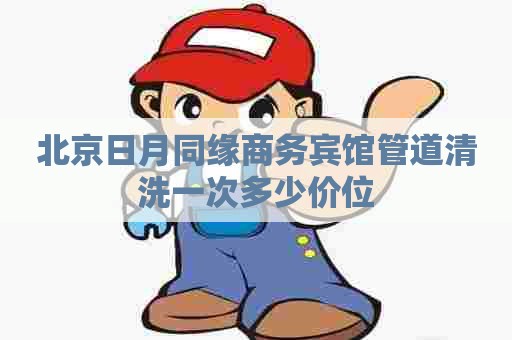 北京日月同缘商务宾馆管道清洗一次多少价位