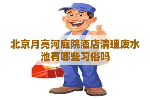 北京月亮河庭院酒店清理废水池有哪些习俗吗