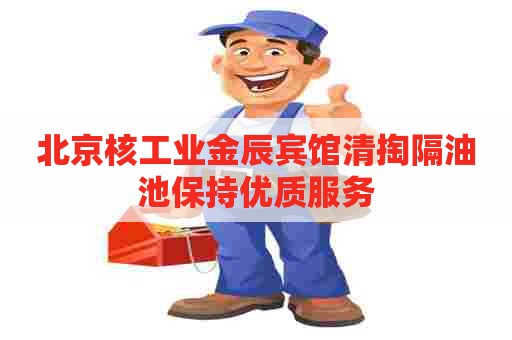 北京核工业金辰宾馆清掏隔油池保持优质服务