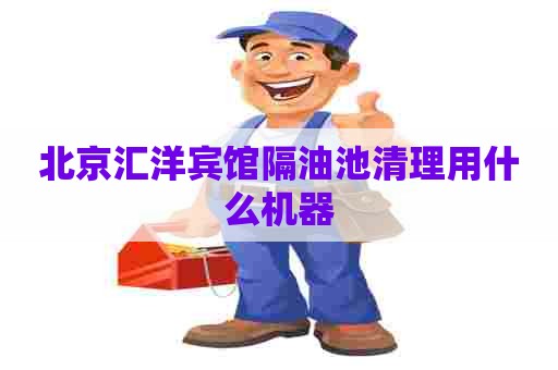 北京汇洋宾馆隔油池清理用什么机器