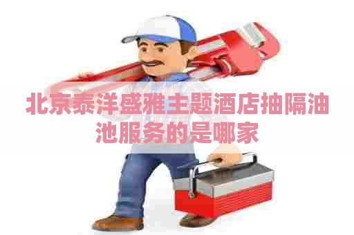 北京泰洋盛雅主题酒店抽隔油池服务的是哪家