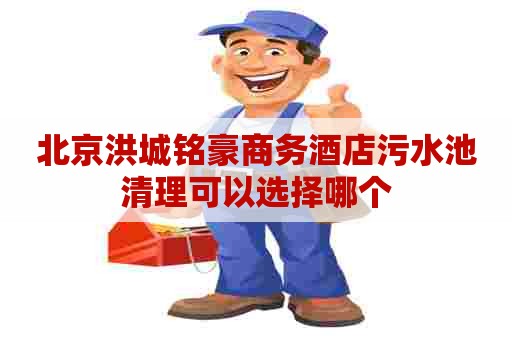 北京洪城铭豪商务酒店污水池清理可以选择哪个