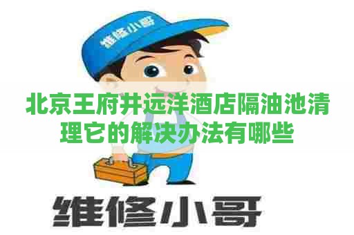 北京王府井远洋酒店隔油池清理它的解决办法有哪些