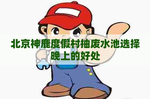 北京神鹿度假村抽废水池选择晚上的好处