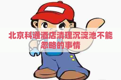 北京科通酒店清理沉淀池不能忽略的事情