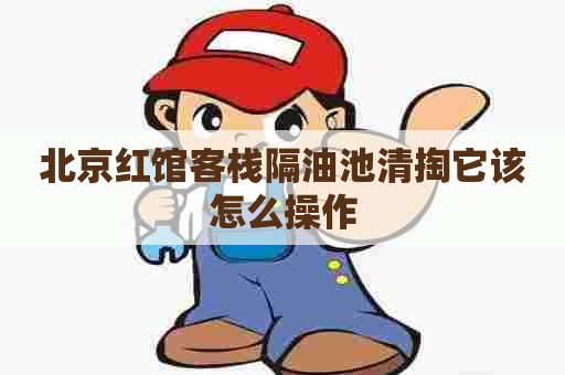 北京红馆客栈隔油池清掏它该怎么操作 北京红馆客栈隔油池清掏它该怎么操作