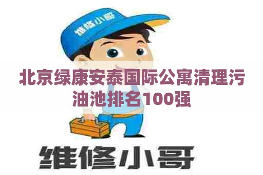 北京绿康安泰国际公寓清理污油池排名100强 北京绿康安泰国际公寓清理污油池排名100强