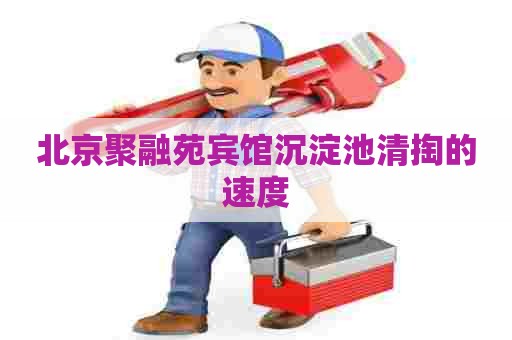 北京聚融苑宾馆沉淀池清掏的速度 北京聚融苑宾馆沉淀池清掏的速度