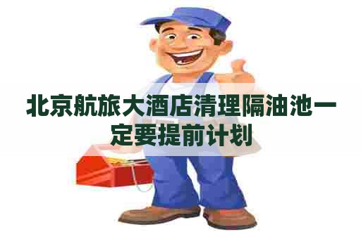 北京航旅大酒店清理隔油池一定要提前计划
