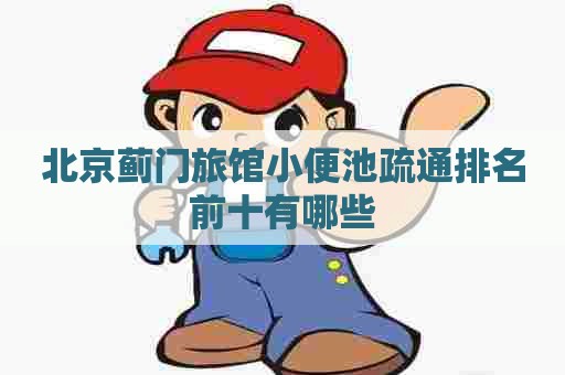 北京蓟门旅馆小便池疏通排名前十有哪些
