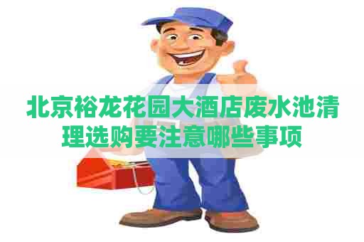 北京裕龙花园大酒店废水池清理选购要注意哪些事项