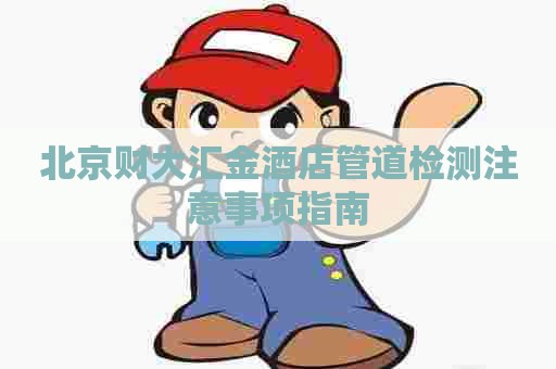 北京财大汇金酒店管道检测注意事项指南