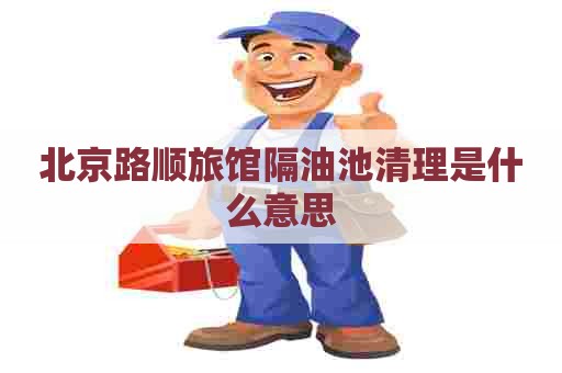 北京路顺旅馆隔油池清理是什么意思