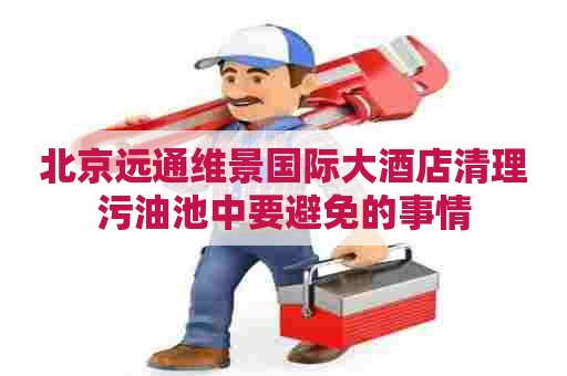 北京远通维景国际大酒店清理污油池中要避免的事情