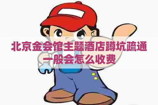 北京金会馆主题酒店蹲坑疏通一般会怎么收费