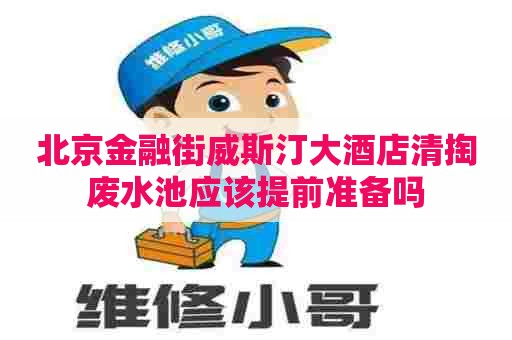 北京金融街威斯汀大酒店清掏废水池应该提前准备吗
