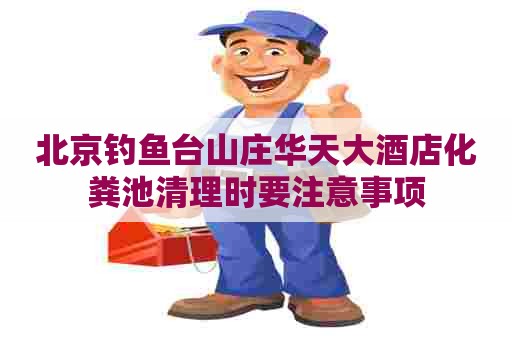 北京钓鱼台山庄华天大酒店化粪池清理时要注意事项