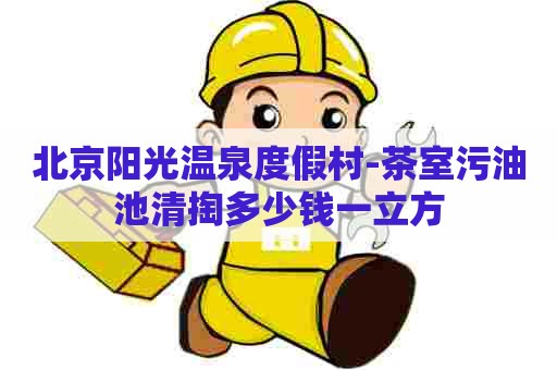 北京阳光温泉度假村-茶室污油池清掏多少钱一立方