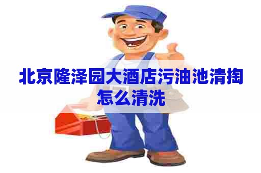 北京隆泽园大酒店污油池清掏怎么清洗