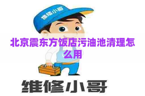 北京震东方饭店污油池清理怎么用 北京震东方饭店污油池清理怎么用