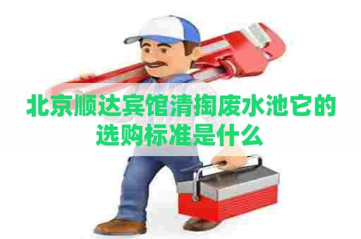 北京顺达宾馆清掏废水池它的选购标准是什么