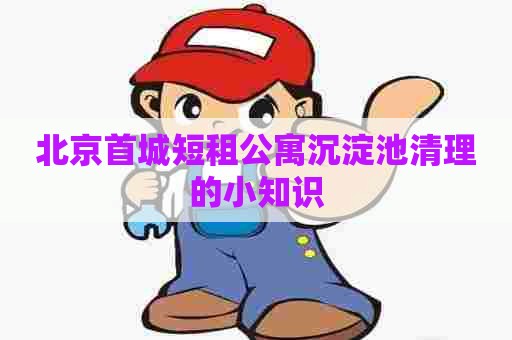北京首城短租公寓沉淀池清理的小知识 北京首城短租公寓沉淀池清理的小知识
